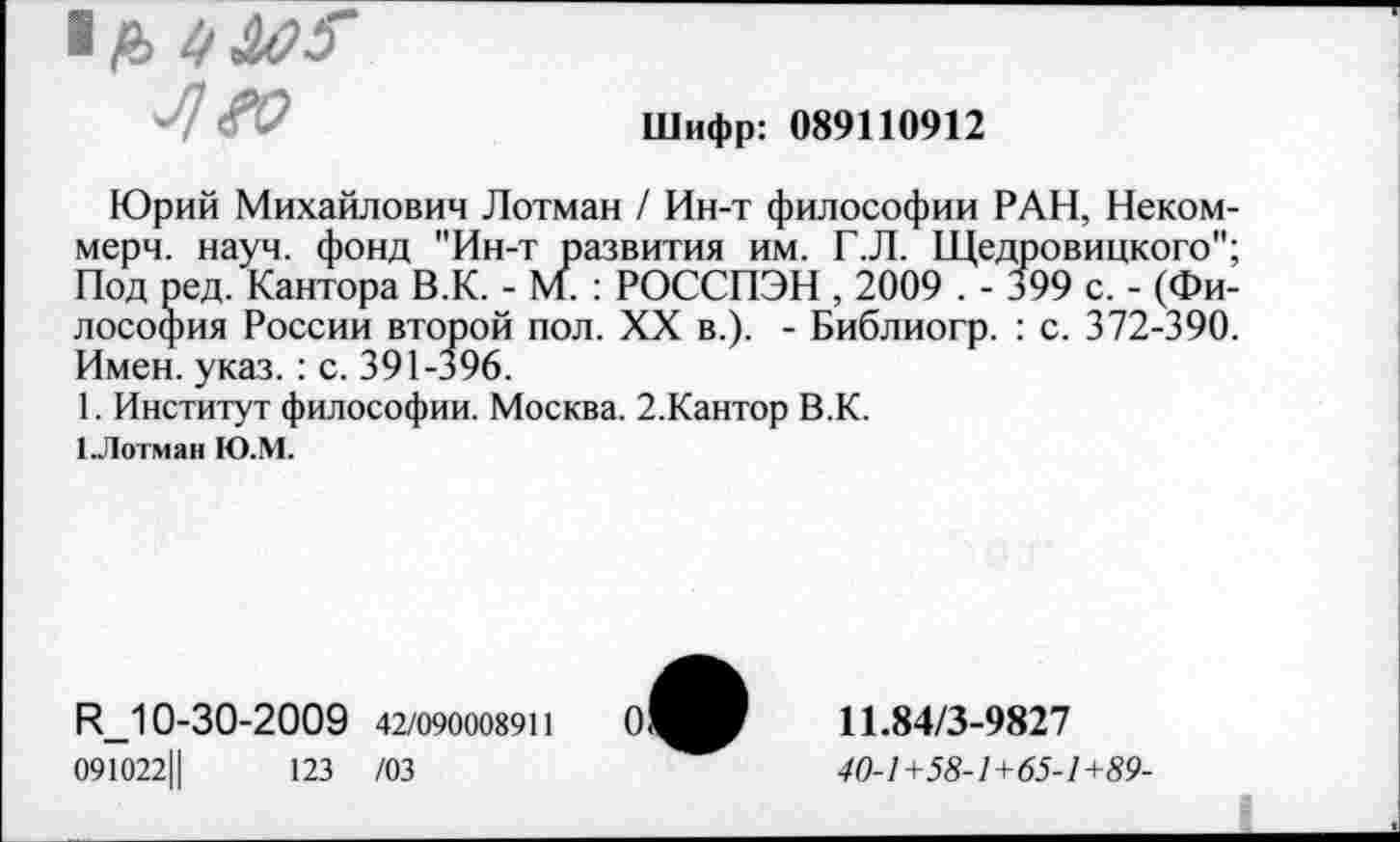 ﻿4 «о
Шифр: 089110912
Юрий Михайлович Лотман / Ин-т философии РАН, Некоммерч. науч, фонд "Ин-т развития им. Г.Л. Щедровицкого"; Под ред. Кантора В.К. - М/ : РОССПЭН , 2009 . - 399 с. - (Философия России второй пол. XX в.). - Библиогр. : с. 372-390. Имен. указ. : с. 391-396.
1. Институт философии. Москва. 2.Кантор В.К.
1.Лотман Ю.М.
И_10-30-2009 42/090008911
091022Ц	123 /03
11.84/3-9827
40-1+58-1+65-1+89-
0